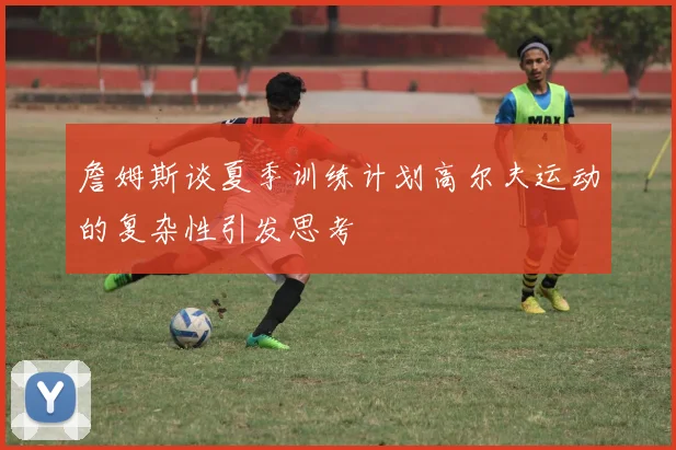 詹姆斯谈夏季训练计划高尔夫运动的复杂性引发思考