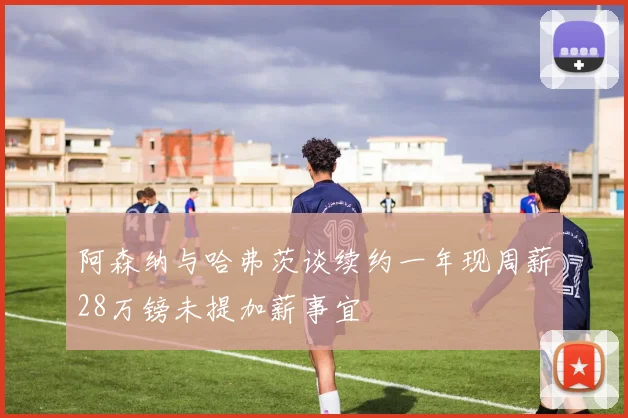阿森纳与哈弗茨谈续约一年现周薪28万镑未提加薪事宜