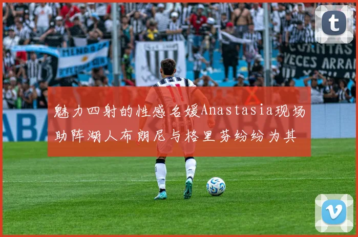 魅力四射的性感名媛Anastasia现场助阵湖人布朗尼与格里芬纷纷为其打call
