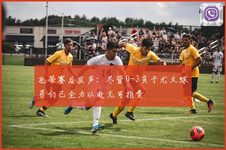 孔蒂赛后发声:尽管0-3负于尤文球员们已全力以赴无可指责