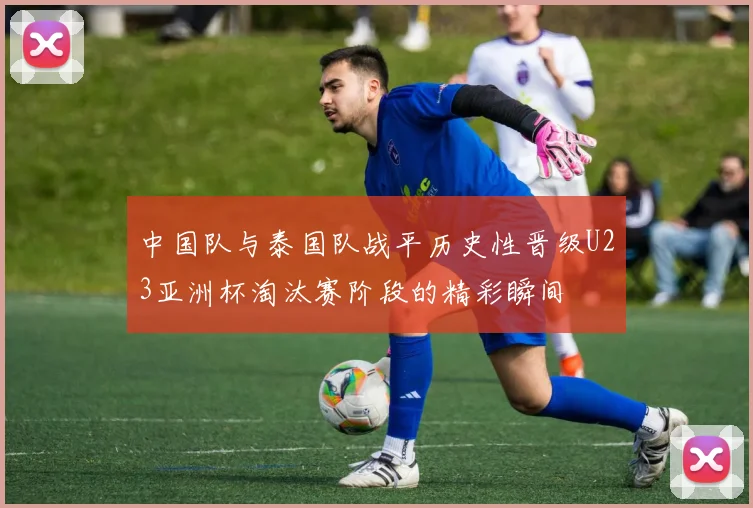 中国队与泰国队战平历史性晋级U23亚洲杯淘汰赛阶段的精彩瞬间