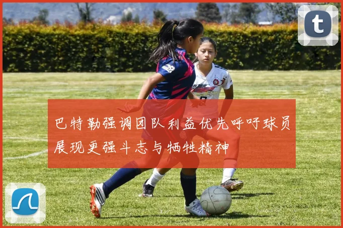 巴特勒强调团队利益优先呼吁球员展现更强斗志与牺牲精神