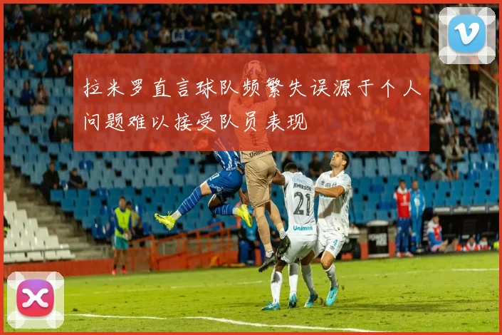 拉米罗直言球队频繁失误源于个人问题难以接受队员表现