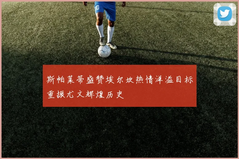 斯帕莱蒂盛赞埃尔坎热情洋溢目标重振尤文辉煌历史