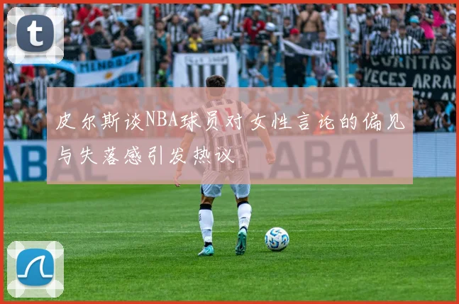 皮尔斯谈NBA球员对女性言论的偏见与失落感引发热议