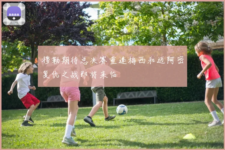穆勒期待总决赛重逢梅西和迈阿密复仇之战即将来临