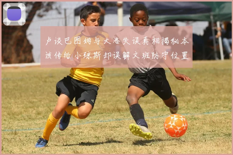 卢谈巴图姆与大洛失误真相揭秘本该传给小琼斯却误解文班防守位置